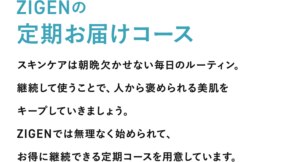 無理なく始められてお得に継続できるZIGENの定期お届けコース スキンケアは朝晩欠かせない毎日のルーティン。継続して使うことで、褒められ美肌をキープしていきましょう