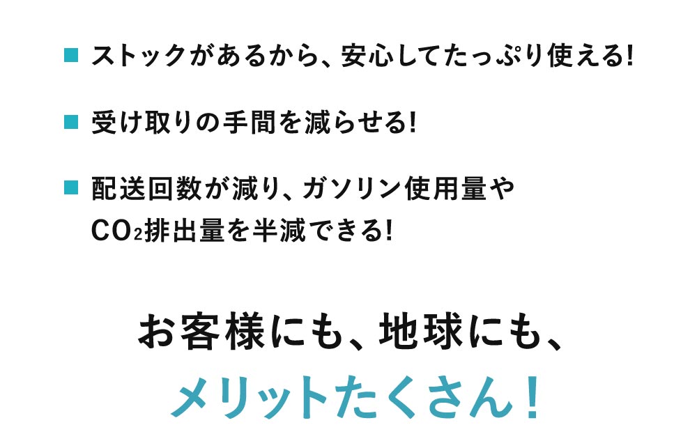 ストックがあるから安心してたっぷり使える、受け取りの手間を減らせる、配送回数が減り、ガソリン使用量やCO2排出量を半減できる