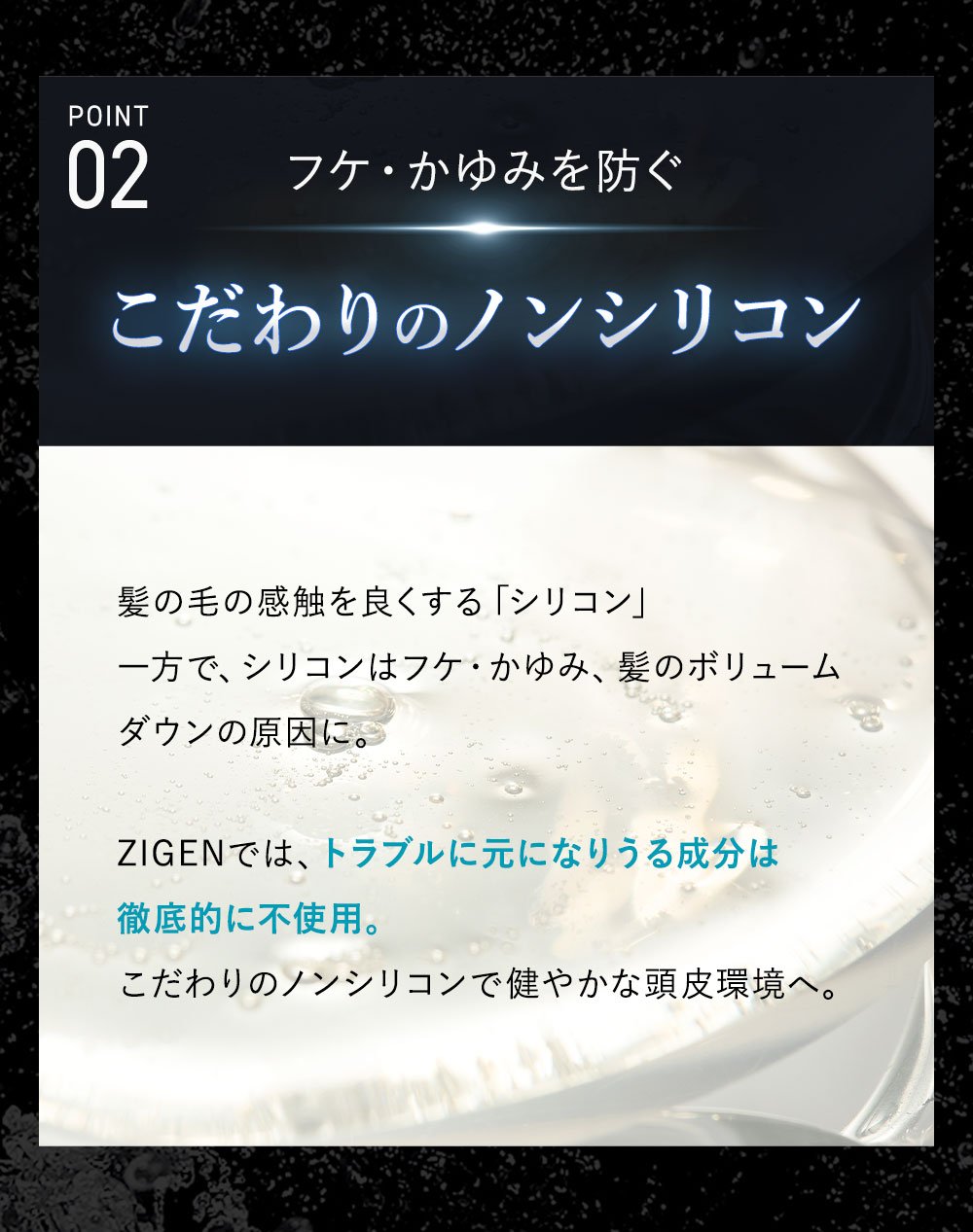 ポイント2：こだわりのノンシリコン 髪表面をコーティングし、サラサラに仕上げるシリコンはフケ・かゆみ・ボリュームダウンの原因に。ZIGENは頭皮トラブルの元となるうる成分はすべて不使用。こだわりのノンシリコンで健やかな頭皮環境へ。