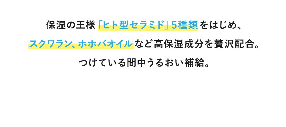 保湿の王様「ヒト型セラミド」5種類をはじめ、スクワラン、ホホバオイルなど高保湿成分を贅沢配合。つけている間中うるおい補給。