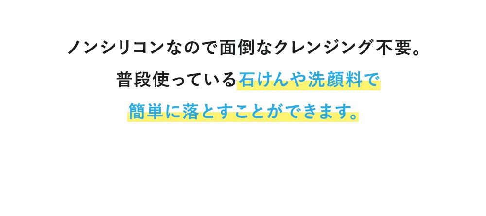 ノンシリコンなので面倒なクレンジング不要。普段使っている石けんや洗顔料で簡単に落とすことができます。